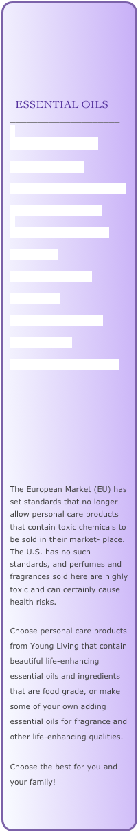 






  ESSENTIAL OILS
____________________

HOW TO USE THEM

HOW TO ORDER

GUIDELINES FOR SAFE USE

EVERYDAY OILS KIT

QUALITY STANDARDS

LAVENDER

DID YOU KNOW...

SKIN CARE

THIEVES PRODUCTS

NINGXIA RED

OILS OF SCRIPTURE.pdf









The European Market (EU) has set standards that no longer allow personal care products that contain toxic chemicals to be sold in their market- place. The U.S. has no such standards, and perfumes and fragrances sold here are highly toxic and can certainly cause health risks. 

Choose personal care products from Young Living that contain beautiful life-enhancing essential oils and ingredients that are food grade, or make some of your own adding essential oils for fragrance and other life-enhancing qualities. 

Choose the best for you and your family!



