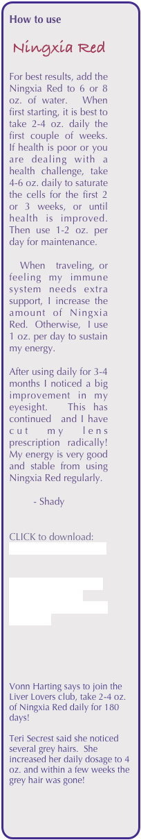 How to use 

 Ningxia Red

For best results, add the Ningxia Red to 6 or 8 oz. of water.  When first starting, it is best to take 2-4 oz. daily the first couple of weeks.  If health is poor or you are dealing with a health challenge, take 4-6 oz. daily to saturate the cells for the first 2 or 3 weeks, or until health is improved.  Then use 1-2 oz. per day for maintenance.

  When  traveling, or feeling my immune system needs extra support, I increase the amount of Ningxia Red.  Otherwise,  I use 1 oz. per day to sustain my energy. 

After using daily for 3-4 months I noticed a big improvement in my eyesight.  This has continued  and I have cut my lens prescription radically!  My energy is very good and stable from using Ningxia Red regularly.

         - Shady


CLICK to download:
NingXiaRed_ebook.pdf


CLICK HERE for more information from Young Living’s Ningxia Red page.





Vonn Harting says to join the Liver Lovers club, take 2-4 oz. of Ningxia Red daily for 180 days!

Teri Secrest said she noticed several grey hairs.  She increased her daily dosage to 4 oz. and within a few weeks the grey hair was gone!












  