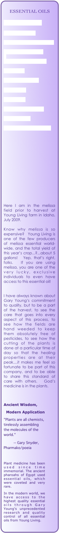    
     ESSENTIAL OILS

HOW TO USE THEM

HOW TO ORDER

GUIDELINES FOR SAFE USE

EVERYDAY OILS KIT

QUALITY STANDARDS

LAVENDER

DID YOU KNOW...

FAVORITES

SKIN CARE

THIEVES PRODUCTS

NINGXIA RED

OILS OF SCRIPTURE.pdf


 
      
  

 


            



Here I am in the melissa field prior to harvest at Young Living farm in Idaho, July 2009.

Know why melissa is so expensive?  Young Living is  one of the few producers of melissa essential world-wide, and the total yield of this year’s crop...?...about 5 gallons!  Yep, that’s right, folks.  If you are using melissa, you are one of the very lucky, exclusive individuals to even have access to this essential oil!


I have always known about Gary Young‘s commitment to quality, but to be a part of the harvest, to see the care that goes into every aspect of this process, to see how the fields are hand weeded to keep them absolutely free of pesticides, to see how the cutting of the plants is done at a particular time of day so that the healing properties are at their peak....it makes me feel so fortunate to be part of this company, and to be able to share this standard of care with others.  God’s medicine is in the plants.



Ancient Wisdom,  
  Modern Application
"Plants are all chemists, tirelessly assembling the molecules of the world."
          -- Gary Snyder,    Pharmako/poeia

Plant medicine has been used since time immemorial. The ancient pharoahs of Egypt used essential oils, which were coveted and very rare.
In the modern world, we have access to the highest quality essential oils through Gary Young's unprecedented research and quality control of all essential oils from Young Living.
