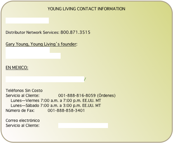 YOUNG LIVING CONTACT INFORMATION

www.youngliving.com

Distributor Network Services: 800.871.3515

Gary Young, Young Living’s founder:
www.dgaryyoung.com
www.dgaryyoung.com/blog

EN MEXICO:

http://www.younglivingmexico.com.mx/

Teléfonos Sin Costo
Servicio al Cliente: 	  	001-888-816-8059 (Órdenes)
    Lunes—Viernes 7:00 a.m. a 7:00 p.m. EE.UU. MT 	  	 
    Lunes—Sábado 7:00 a.m. a 3:00 p.m. EE.UU. MT 	  	 
Número de Fax: 	  	001-888-858-3401

Correo electrónico
Servicio al Cliente: 	  	servicio@youngliving.com.mx
